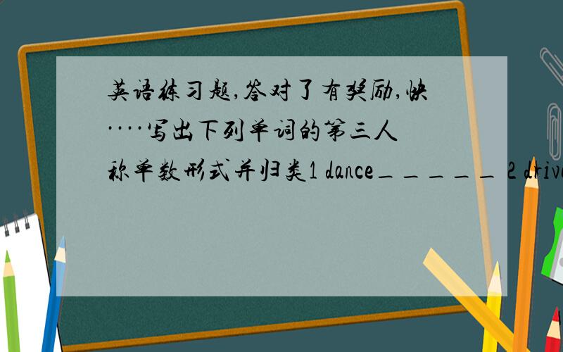 英语练习题,答对了有奖励,快····写出下列单词的第三人称单数形式并归类1 dance_____ 2 drive_____3 say______ 4 fly_______ 5 sit______ 6 take ______ 7 look _______ 8 exercise________ 发音：s=/s/:_______ ________ ________