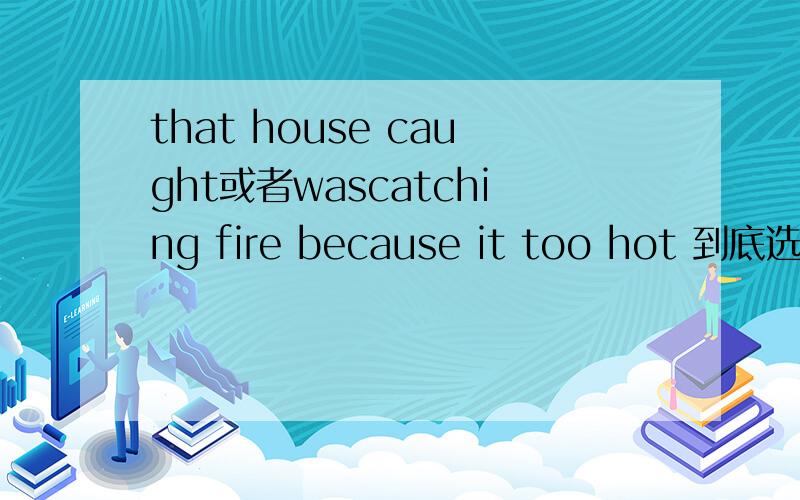 that house caught或者wascatching fire because it too hot 到底选哪个?为什么?