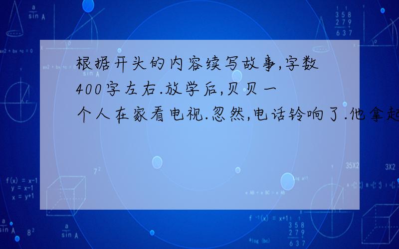 根据开头的内容续写故事,字数400字左右.放学后,贝贝一个人在家看电视.忽然,电话铃响了.他拿起话筒,听到了妈妈的声音,妈妈让她在家乖乖地呆着,大约十分钟后就可以到家了.贝贝接完电话,