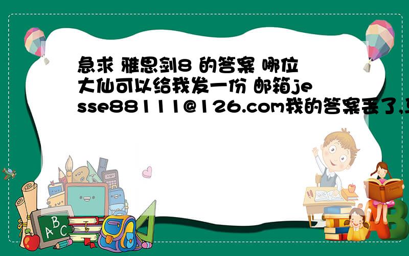 急求 雅思剑8 的答案 哪位大仙可以给我发一份 邮箱jesse88111@126.com我的答案丢了,马上要考雅思了,急死我了,在此先谢谢各位了~