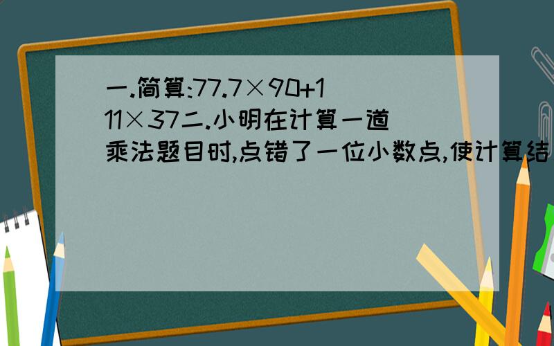 一.简算:77.7×90+111×37二.小明在计算一道乘法题目时,点错了一位小数点,使计算结果多出了21.6,正确结果应是多少?三.甲数是5.6,乙数是0.7,甲数给乙数多少后,甲数是乙数的4倍?四.甲乙两数的和是