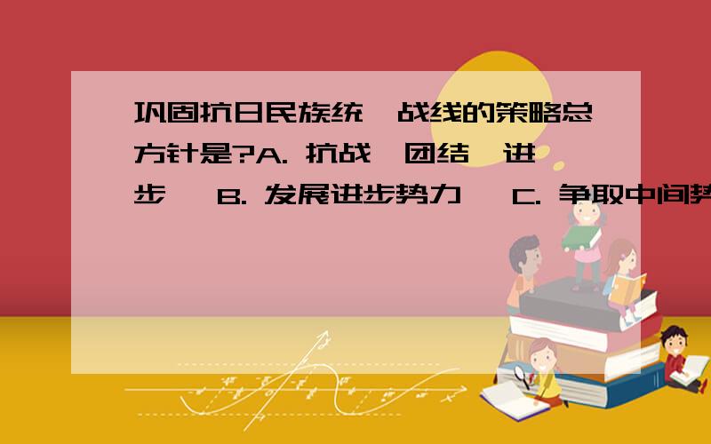 巩固抗日民族统一战线的策略总方针是?A. 抗战、团结、进步   B. 发展进步势力   C. 争取中间势力   D. 孤立顽固势力