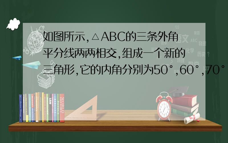 如图所示,△ABC的三条外角平分线两两相交,组成一个新的三角形,它的内角分别为50°,60°,70°,求三角形ABC的三个内角度数