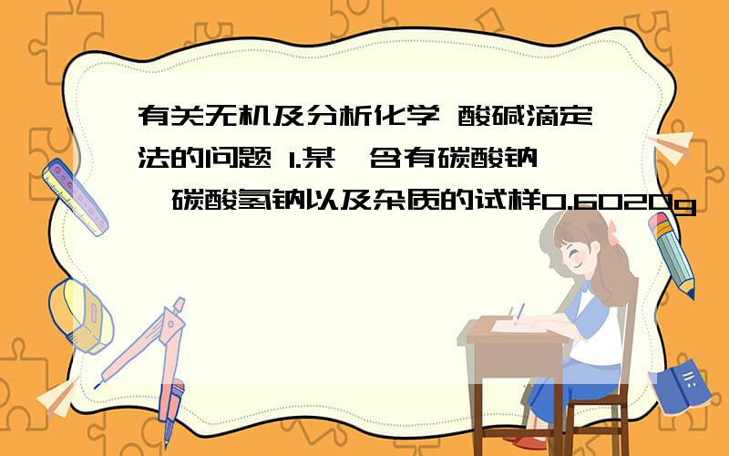 有关无机及分析化学 酸碱滴定法的问题 1.某一含有碳酸钠,碳酸氢钠以及杂质的试样0.6020g,加水溶解,用0.2120mol/L的HCl溶液滴定至酚酞终点,用去20.50mL,继续滴定至甲基橙终点,又用去24.08ML.求Na2CO3