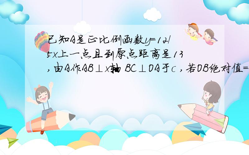 已知A是正比例函数y=12/5x上一点且到原点距离是13,由A作AB⊥x轴 BC⊥OA于c ,若OB绝对值=5 B到OA距离(初二)