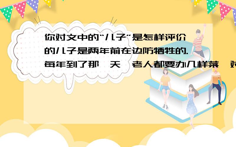 你对文中的“儿子”是怎样评价的儿子是两年前在边防牺牲的.每年到了那一天,老人都要办几样菜,对着云南方向摆下,洒下几杯酒.儿子生前最爱喝酒,老人没掉泪,这是典型的山民性格：坚毅、