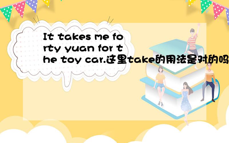 It takes me forty yuan for the toy car.这里take的用法是对的吗?