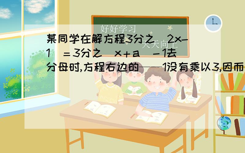 某同学在解方程3分之（2x-1）＝3分之（x＋a）－1去分母时,方程右边的——1没有乘以3,因而求得方程的解为x=2,试求a的值,并正确解方程?最好准确点哦会有意外悬赏分值的