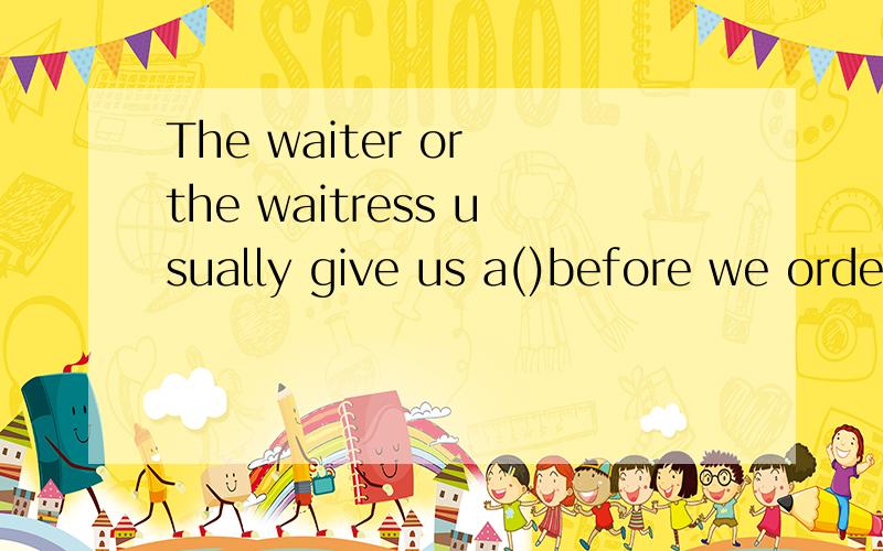 The waiter or the waitress usually give us a()before we order dishes in a restaurant.The waiter or the waitress usually give us a_________before we order dishes in a restaurant.A.menuB.billC.listD.from