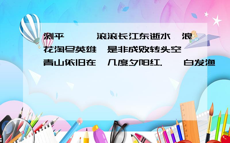 测平仄　　滚滚长江东逝水,浪花淘尽英雄,是非成败转头空,青山依旧在,几度夕阳红.　　白发渔樵渚上,惯看秋月春风.一壶浊酒喜相逢,古今多少事,都付笑谈中.