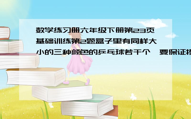 数学练习册六年级下册第23页基础训练第2题盒子里有同样大小的三种颜色的乒乓球若干个,要保证摸出的球一定有3个同色的,最少要摸出几个球?如果摸出的球要保证有两对同色的,最少要摸出