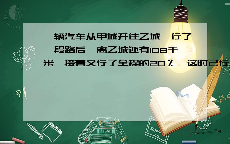 一辆汽车从甲城开往乙城,行了一段路后,离乙城还有108千米,接着又行了全程的20％,这时已行路程与未行路程的毕是3:1.甲乙两成相距多少千米