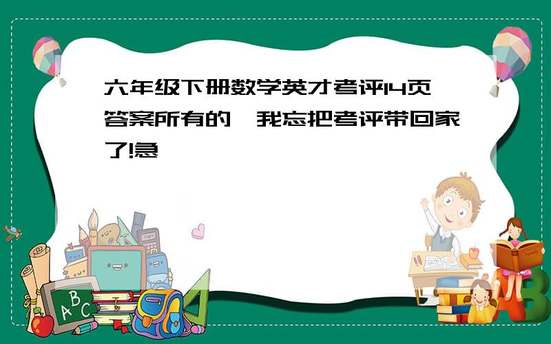 六年级下册数学英才考评14页答案所有的,我忘把考评带回家了!急