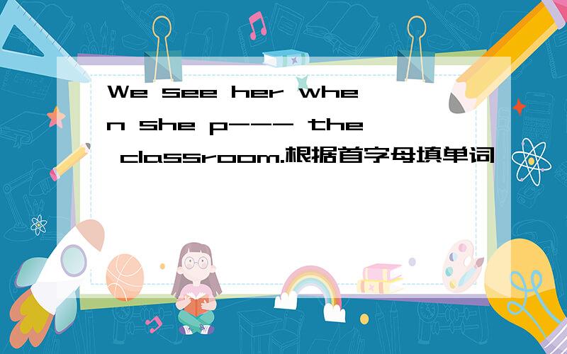 We see her when she p--- the classroom.根据首字母填单词