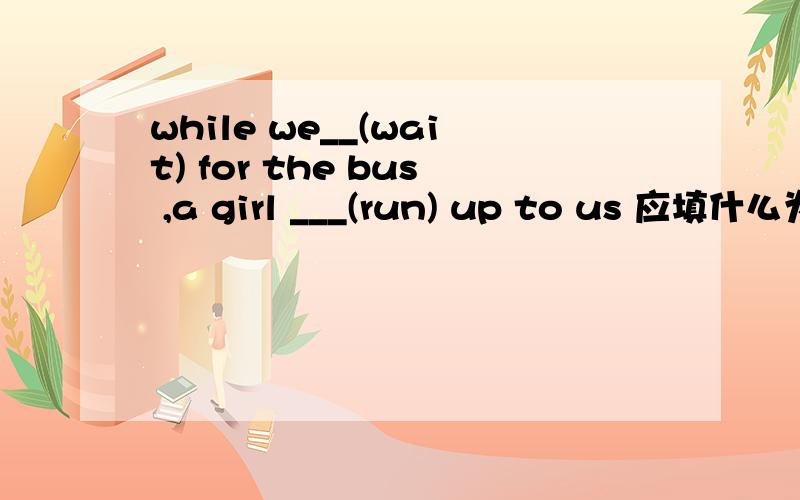 while we__(wait) for the bus ,a girl ___(run) up to us 应填什么为什么?