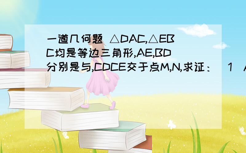 一道几何题 △DAC,△EBC均是等边三角形,AE,BD分别是与,CDCE交于点M,N,求证：（1）AE=BD;(2)CM=CN