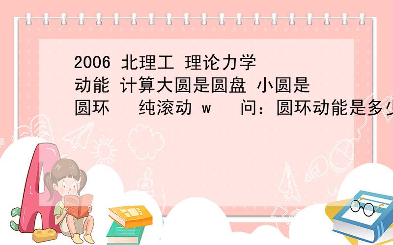 2006 北理工 理论力学 动能 计算大圆是圆盘 小圆是圆环   纯滚动 w   问：圆环动能是多少?原题在这里 http://www.docin.com/p-89640633.html