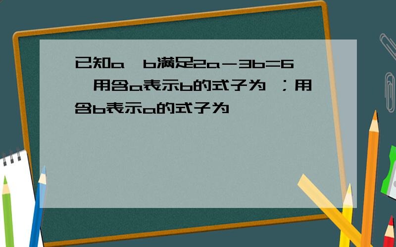 已知a、b满足2a－3b=6,用含a表示b的式子为 ；用含b表示a的式子为