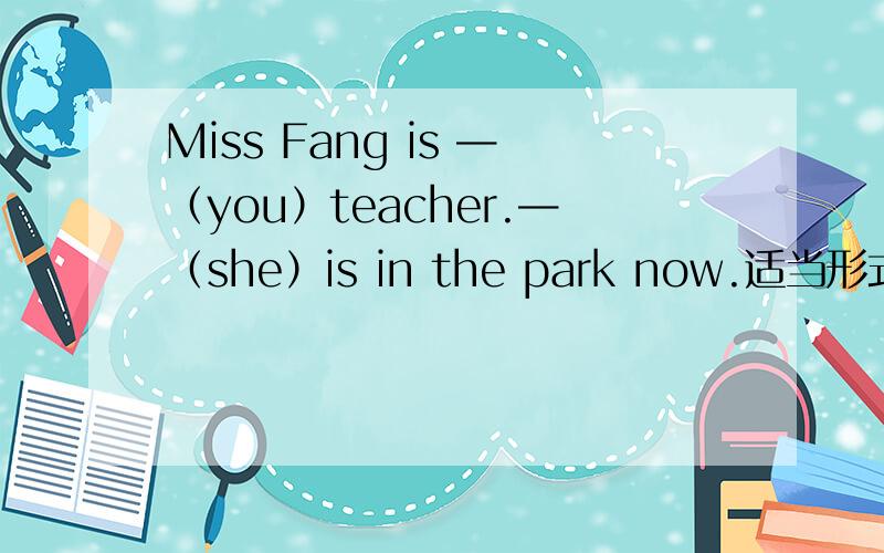 Miss Fang is —（you）teacher.—（she）is in the park now.适当形式填空