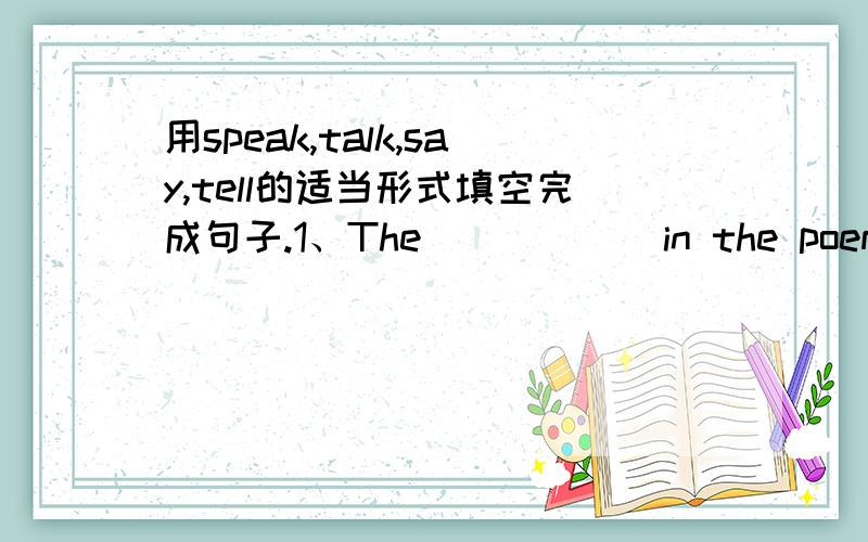 用speak,talk,say,tell的适当形式填空完成句子.1、The _____ in the poem is probably a girl.2、He _____ at the meeting,but I don't know what he _____.l3、Yesterday a few students made theirs _____.I like them very much.