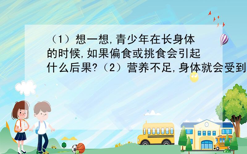 （1）想一想,青少年在长身体的时候,如果偏食或挑食会引起什么后果?（2）营养不足,身体就会受到影响,那么营养过剩可以吗?为什么?