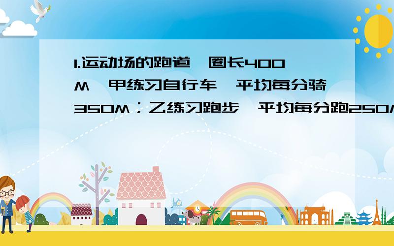 1.运动场的跑道一圈长400M,甲练习自行车,平均每分骑350M；乙练习跑步,平均每分跑250M,两人从同一处同时反方向出发,经过多少时间首次相遇?又经过多少时间再次相遇?