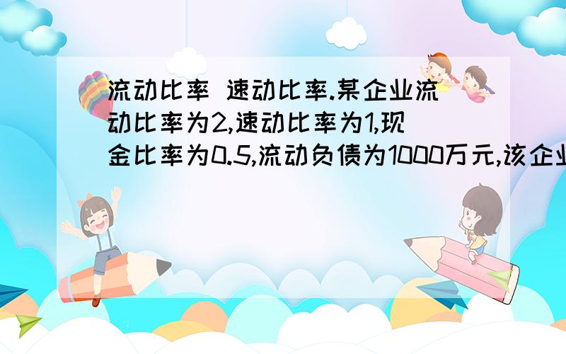 流动比率 速动比率.某企业流动比率为2,速动比率为1,现金比率为0.5,流动负债为1000万元,该企业流动资产只有现金、短期有价证券、应收账款和存货四个项目,要求：计算出存货和应收账款的金