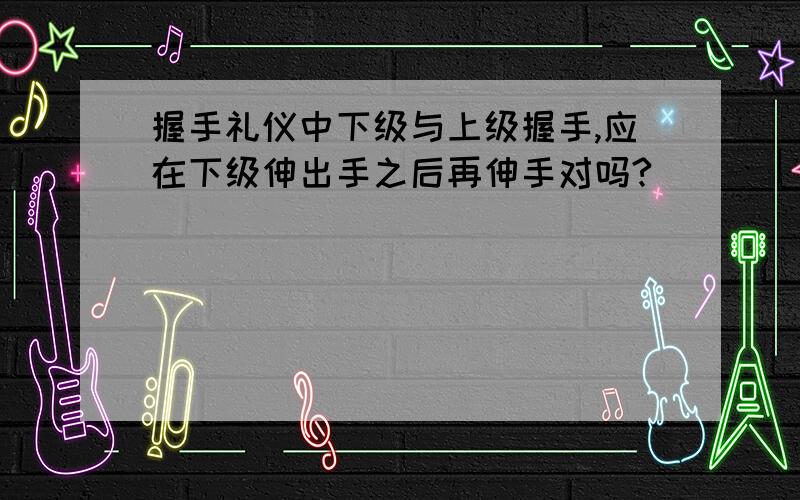 握手礼仪中下级与上级握手,应在下级伸出手之后再伸手对吗?