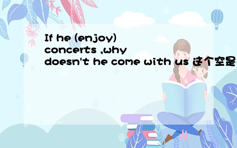 If he (enjoy) concerts ,why doesn't he come with us 这个空是不是因该填will enjoy,但是不是说从句一般现在时态,主句用将来时态吗?而为什么这里的主句不是将来时态而是一般现在事态呢?一定要说出原因