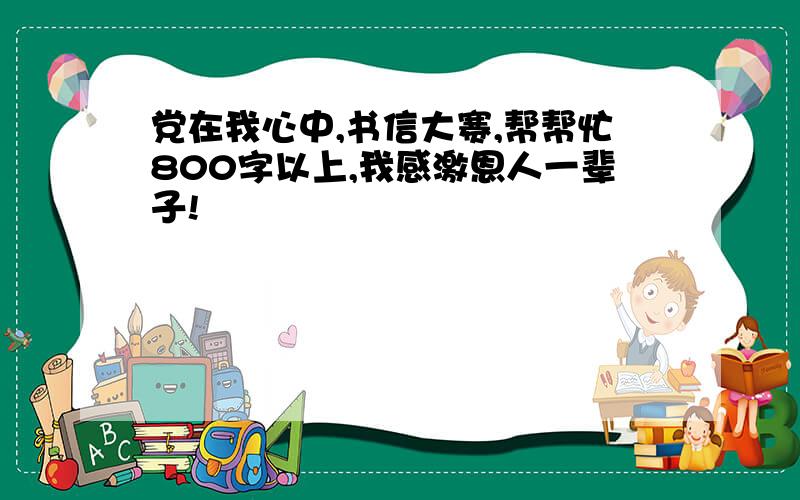 党在我心中,书信大赛,帮帮忙800字以上,我感激恩人一辈子!