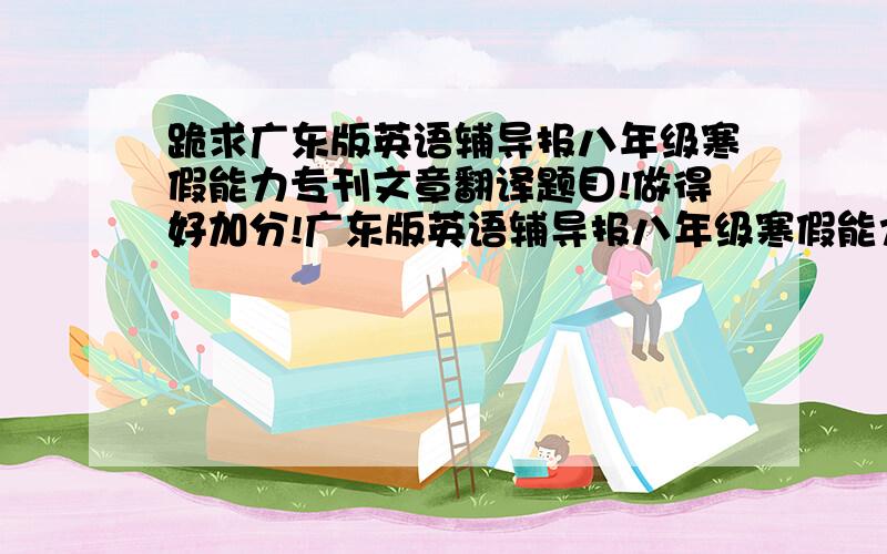 跪求广东版英语辅导报八年级寒假能力专刊文章翻译题目!做得好加分!广东版英语辅导报八年级寒假能力专刊文章翻译题目1.Boryeong mud festival 2the world's heaviest athlete3 a lift for pets  4 pawprints in ho