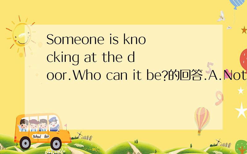 Someone is knocking at the door.Who can it be?的回答.A.Nothing B.I will go and answer itC.Cheer up D.You make it.