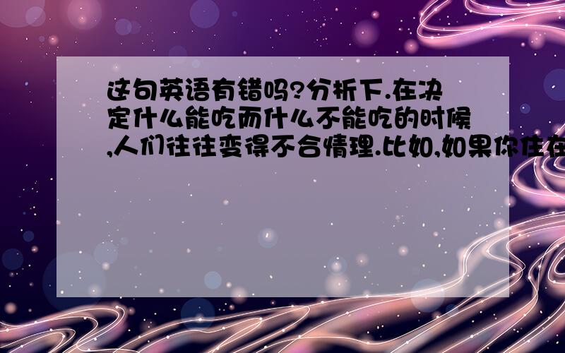 这句英语有错吗?分析下.在决定什么能吃而什么不能吃的时候,人们往往变得不合情理.比如,如果你住在地中海地区,你会把章鱼视作是美味佳肴,同时不能理解为什么有人一见章鱼就恶心.另一