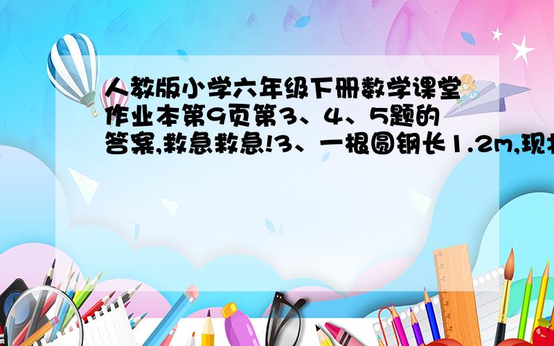 人教版小学六年级下册数学课堂作业本第9页第3、4、5题的答案,救急救急!3、一根圆钢长1.2m,现将它锯成每段长0.6m的两小段,表面积增加了12.56平方厘米.求原来这根圆钢的体积.4、一个长方形的