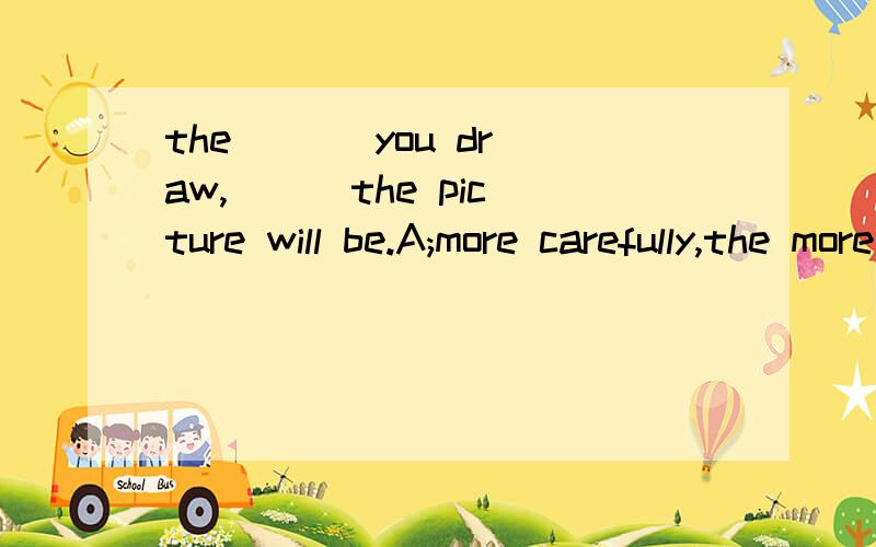 the [ ] you draw,[ ] the picture will be.A;more carefully,the more beautifulB;more carefully,the more niceC;more careful,more beautifulD;much more careful,more beautiful