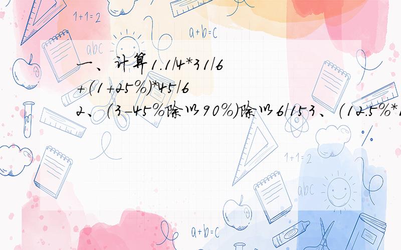 一、计算1.1/4*31/6+（1+25%）*45/6 2、（3-45%除以90%）除以6/153、（12.5%*1/9）*40%*18 4、23/5-8/13*260%二、应用题（两道）1、小花去完成一项任务,第一天完成了全部的1/4,第二天完成了全部的3/5,求前两