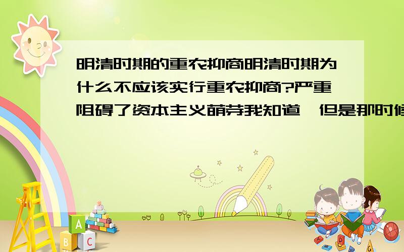 明清时期的重农抑商明清时期为什么不应该实行重农抑商?严重阻碍了资本主义萌芽我知道,但是那时候如果不实行海禁和闭关锁国那还会影响资本主义萌芽吗?而且中国那时候人也不少,如果不