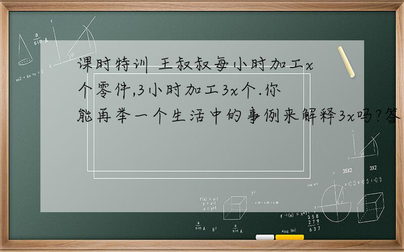 课时特训 王叔叔每小时加工x个零件,3小时加工3x个.你能再举一个生活中的事例来解释3x吗?答得好的财富悬赏再加!