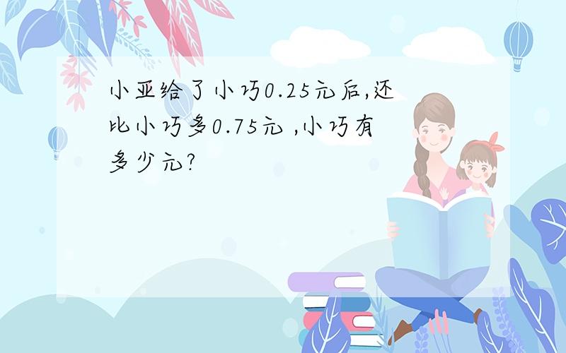 小亚给了小巧0.25元后,还比小巧多0.75元 ,小巧有多少元?