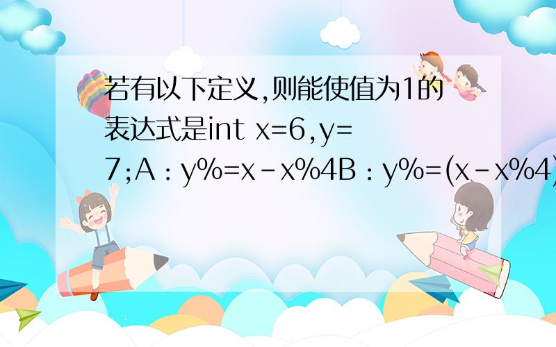 若有以下定义,则能使值为1的表达式是int x=6,y=7;A：y%=x-x%4B：y%=(x-x%4)C：y%=(x%=4)D：(y%=x)-(x%=4)