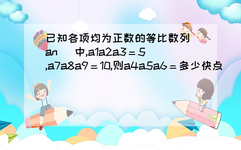 已知各项均为正数的等比数列（an ）中,a1a2a3＝5,a7a8a9＝10,则a4a5a6＝多少快点