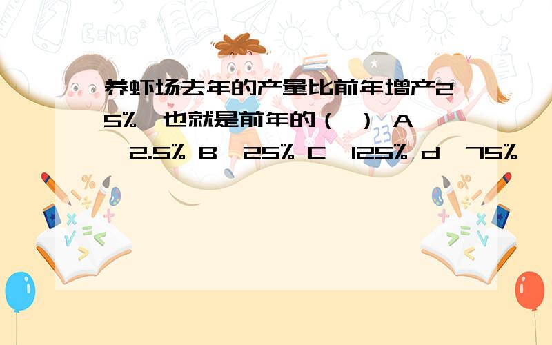 养虾场去年的产量比前年增产25%,也就是前年的（ ） A、2.5% B、25% C、125% d、75%