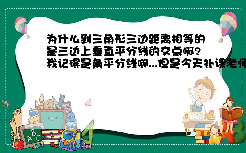 为什么到三角形三边距离相等的是三边上垂直平分线的交点啊?我记得是角平分线啊...但是今天补课老师说是垂直平分线.无论是什么、为什么呢?