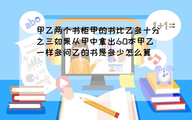 甲乙两个书柜甲的书比乙多十分之三如果从甲中拿出60本甲乙一样多问乙的书是多少怎么算