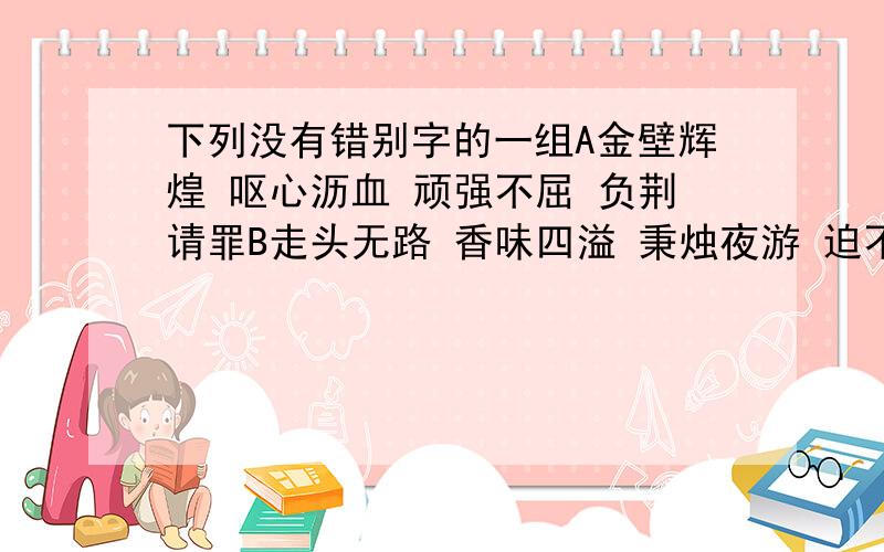 下列没有错别字的一组A金壁辉煌 呕心沥血 顽强不屈 负荆请罪B走头无路 香味四溢 秉烛夜游 迫不急待C春意盎然 脍炙人口 无可奈何 心旷神怡D呕心沥血 谈笑风生 舍身取义 繁花嫩叶