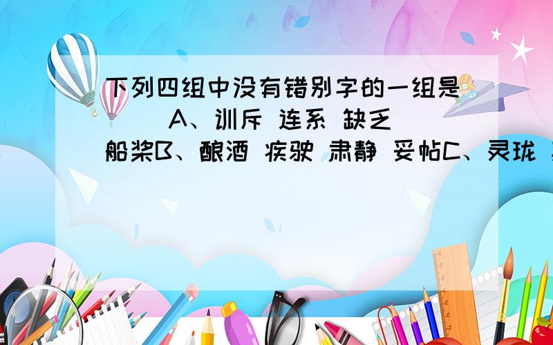 下列四组中没有错别字的一组是( )A、训斥 连系 缺乏 船桨B、酿酒 疾驶 肃静 妥帖C、灵珑 欺凌 突兀 脏手印D、荔枝 慈详 倒映 载倒