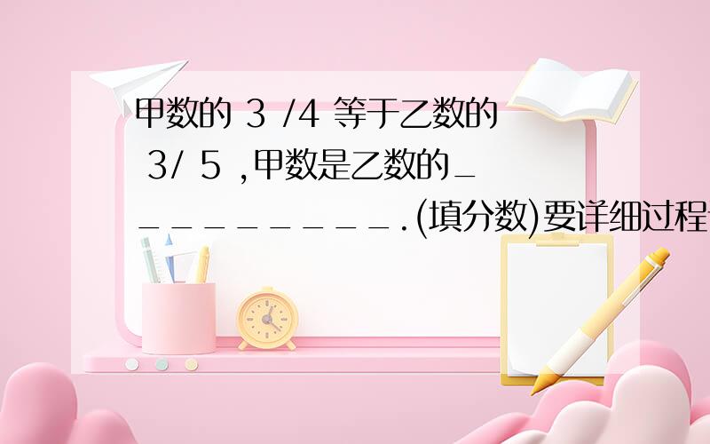 甲数的 3 /4 等于乙数的 3/ 5 ,甲数是乙数的_________.(填分数)要详细过程请快一点!