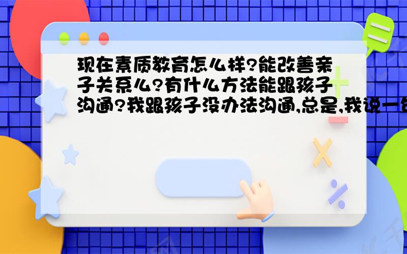 现在素质教育怎么样?能改善亲子关系么?有什么方法能跟孩子沟通?我跟孩子没办法沟通,总是,我说一句他顶一句.