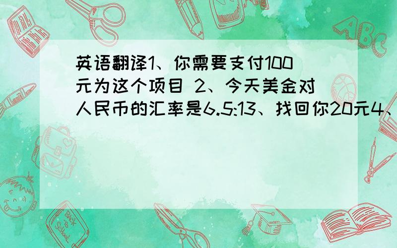 英语翻译1、你需要支付100元为这个项目 2、今天美金对人民币的汇率是6.5:13、找回你20元4、请慢走,下次光临