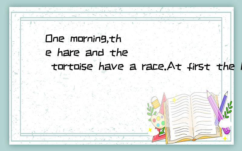 One morning,the hare and the tortoise have a race.At first the hare runs very fas-t.He is far ahead of the tortoise.He sits under a tree and soon he falls asleep.The tortoise keeps on running hard.At last the tortoise wins the race.He says to the har